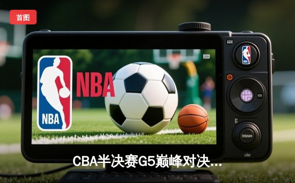CBA半决赛G5巅峰对决：辽宁力克广东挺进总决赛，赵继伟32分创季后赛新高